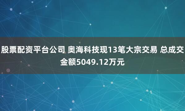 股票配资平台公司 奥海科技现13笔大宗交易 总成交金额5049.12万元
