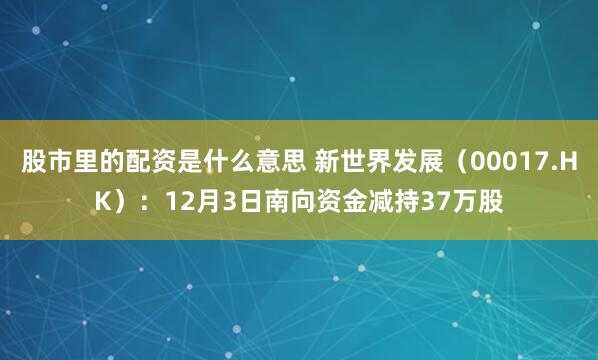 股市里的配资是什么意思 新世界发展(00017.HK):12月3日南向资金减持37万股