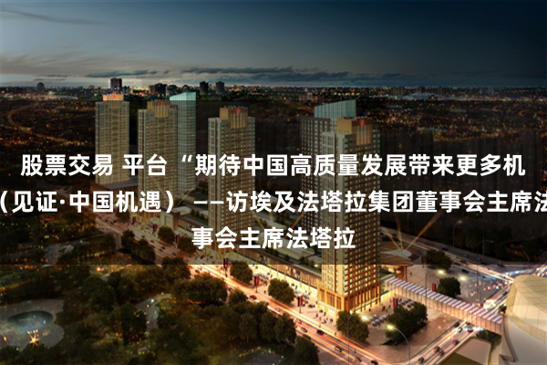 股票交易 平台 “期待中国高质量发展带来更多机遇”(见证·中国机遇) ——访埃及法塔拉集团董事会主席法塔拉