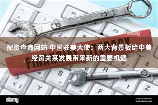 配资查询网站 中国驻美大使：两大背景板给中美经贸关系发展带来新的重要机遇