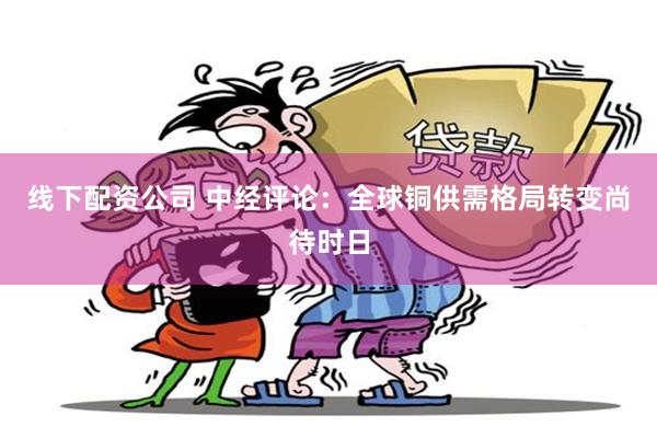 线下配资公司 中经评论:全球铜供需格局转变尚待时日