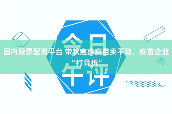 国内股票配资平台 带状疱疹疫苗卖不动，疫苗企业“打骨折”
